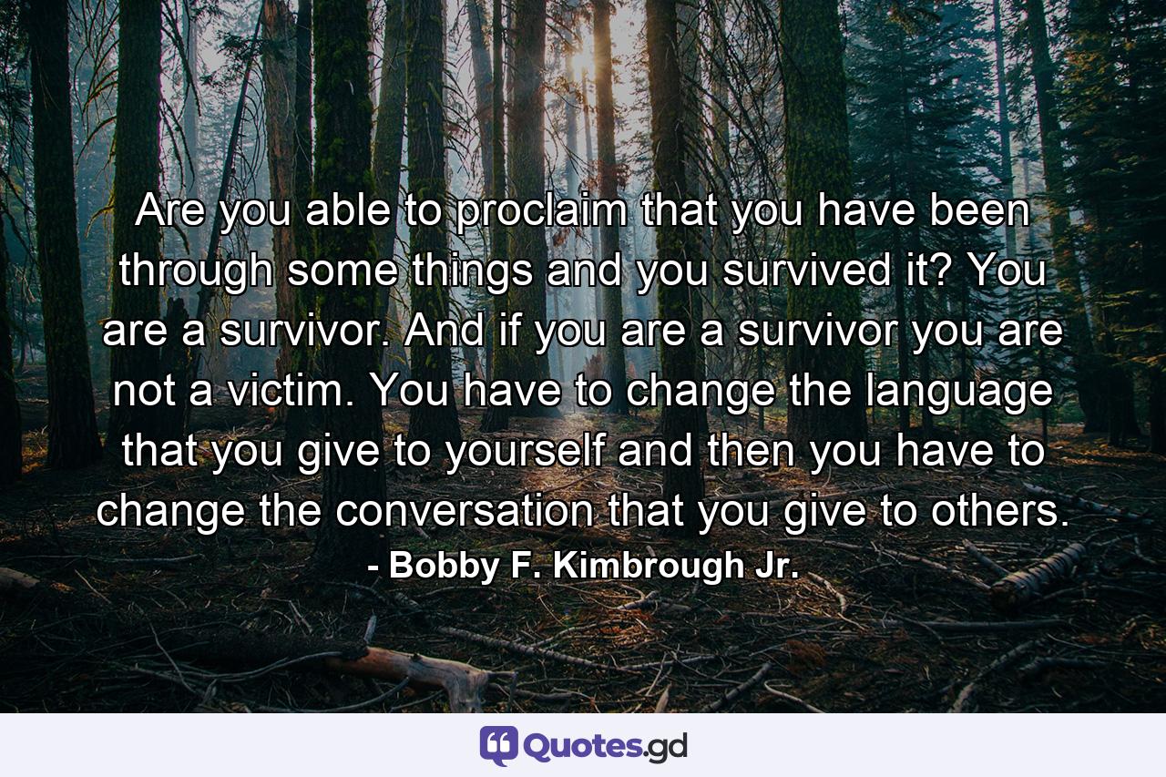 Are you able to proclaim that you have been through some things and you survived it? You are a survivor. And if you are a survivor you are not a victim. You have to change the language that you give to yourself and then you have to change the conversation that you give to others. - Quote by Bobby F. Kimbrough Jr.