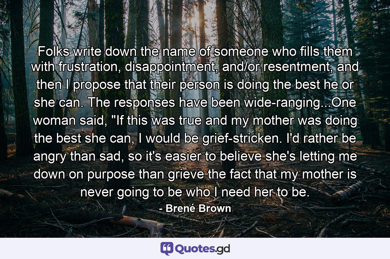 Folks write down the name of someone who fills them with frustration, disappointment, and/or resentment, and then I propose that their person is doing the best he or she can. The responses have been wide-ranging...One woman said, 