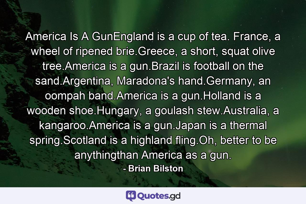 America Is A GunEngland is a cup of tea. France, a wheel of ripened brie.Greece, a short, squat olive tree.America is a gun.Brazil is football on the sand.Argentina, Maradona's hand.Germany, an oompah band.America is a gun.Holland is a wooden shoe.Hungary, a goulash stew.Australia, a kangaroo.America is a gun.Japan is a thermal spring.Scotland is a highland fling.Oh, better to be anythingthan America as a gun. - Quote by Brian Bilston