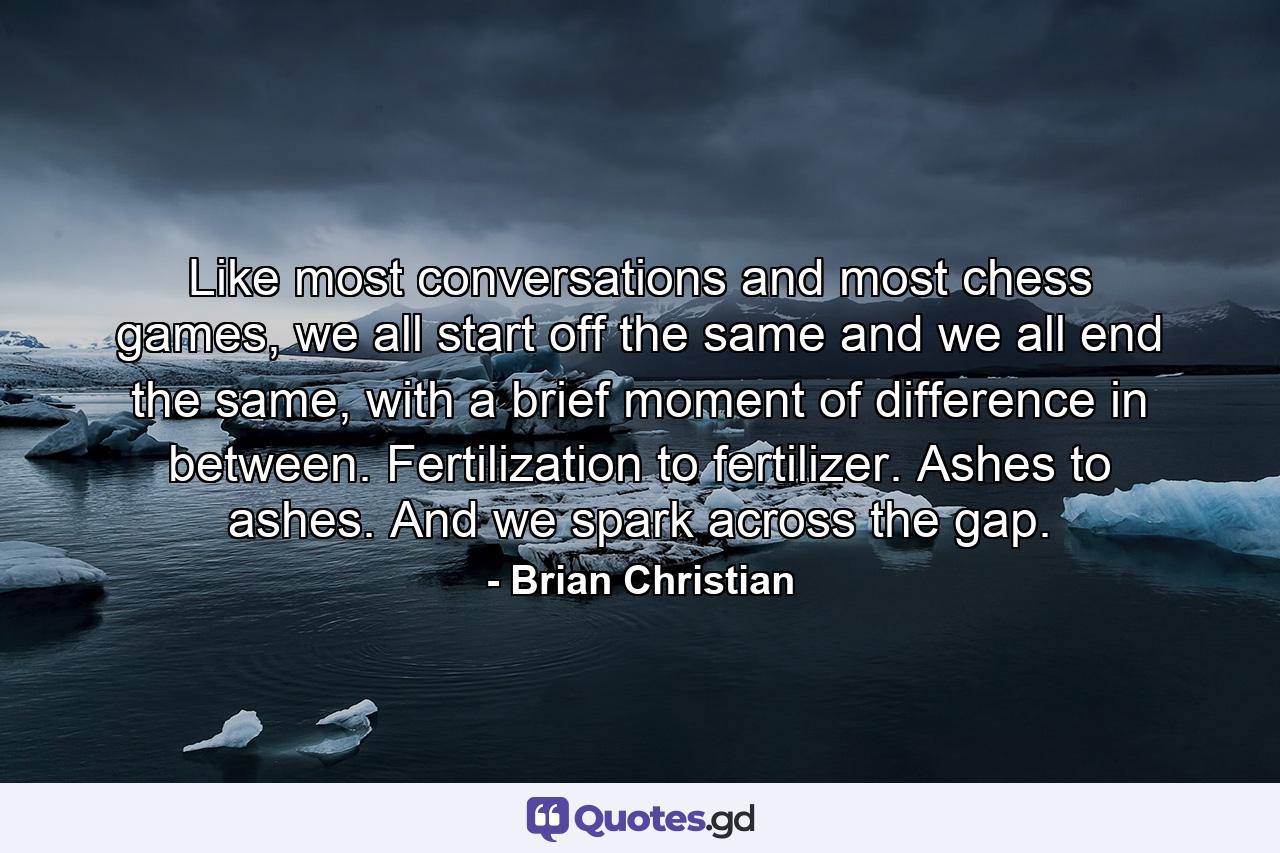 Like most conversations and most chess games, we all start off the same and we all end the same, with a brief moment of difference in between. Fertilization to fertilizer. Ashes to ashes. And we spark across the gap. - Quote by Brian Christian