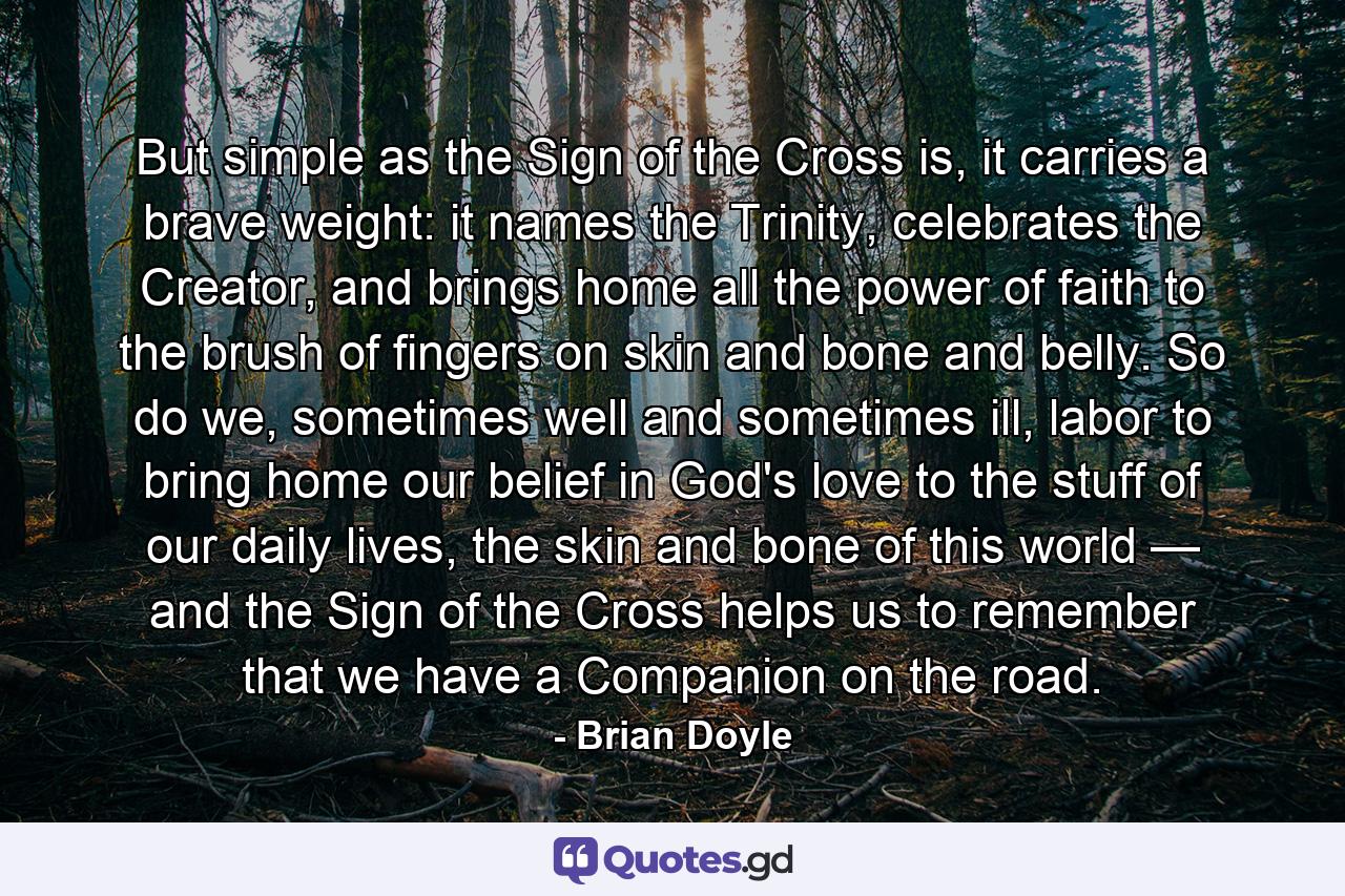 But simple as the Sign of the Cross is, it carries a brave weight: it names the Trinity, celebrates the Creator, and brings home all the power of faith to the brush of fingers on skin and bone and belly. So do we, sometimes well and sometimes ill, labor to bring home our belief in God's love to the stuff of our daily lives, the skin and bone of this world — and the Sign of the Cross helps us to remember that we have a Companion on the road. - Quote by Brian Doyle