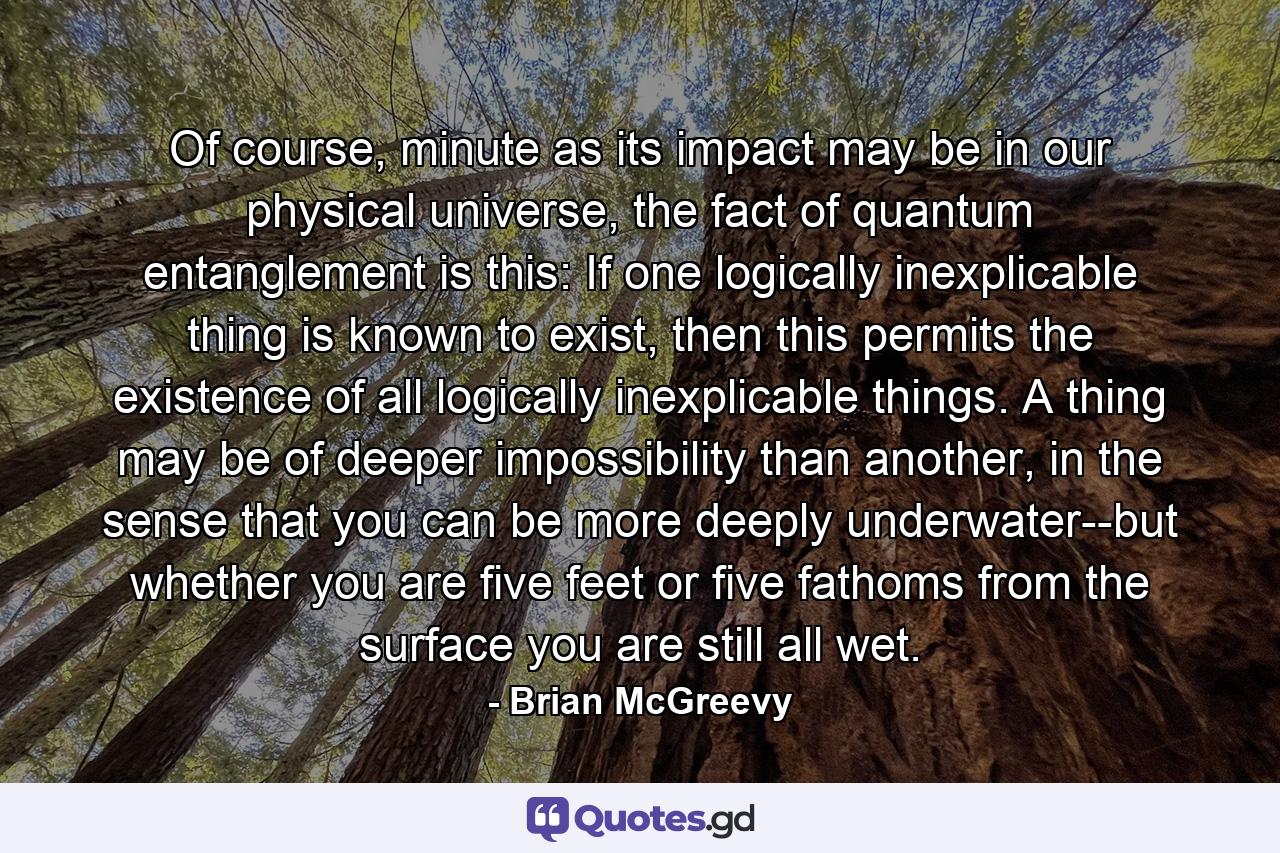 Of course, minute as its impact may be in our physical universe, the fact of quantum entanglement is this: If one logically inexplicable thing is known to exist, then this permits the existence of all logically inexplicable things. A thing may be of deeper impossibility than another, in the sense that you can be more deeply underwater--but whether you are five feet or five fathoms from the surface you are still all wet. - Quote by Brian McGreevy