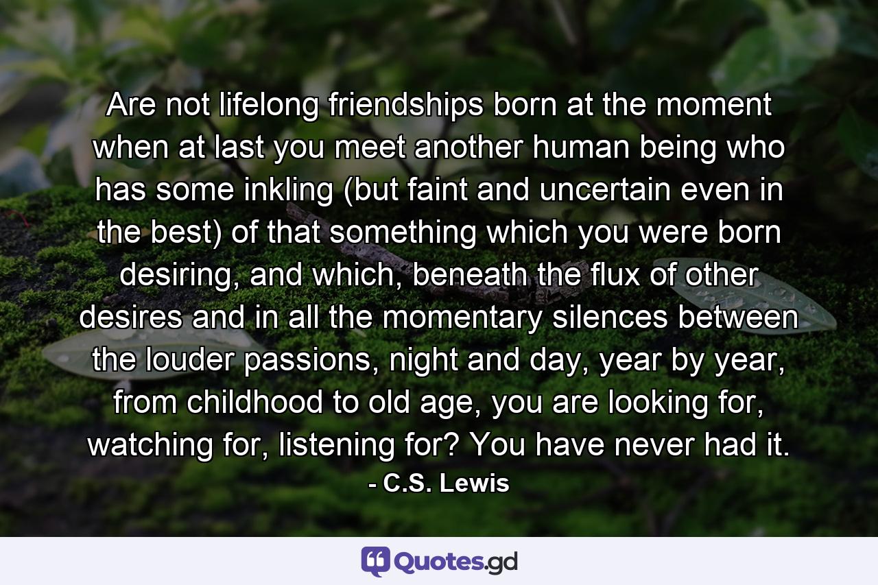 Are not lifelong friendships born at the moment when at last you meet another human being who has some inkling (but faint and uncertain even in the best) of that something which you were born desiring, and which, beneath the flux of other desires and in all the momentary silences between the louder passions, night and day, year by year, from childhood to old age, you are looking for, watching for, listening for? You have never had it. - Quote by C.S. Lewis