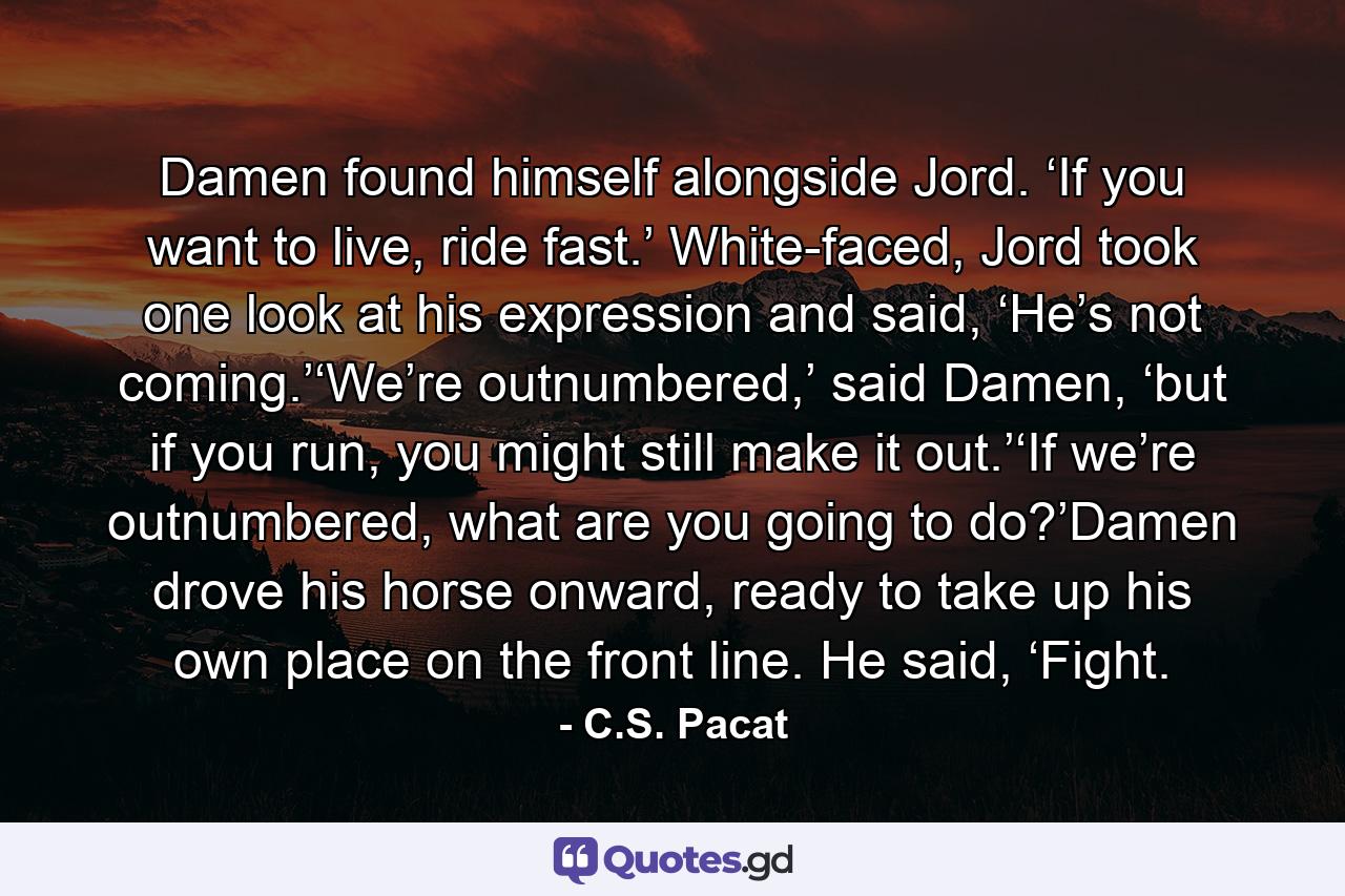 Damen found himself alongside Jord. ‘If you want to live, ride fast.’ White-faced, Jord took one look at his expression and said, ‘He’s not coming.’‘We’re outnumbered,’ said Damen, ‘but if you run, you might still make it out.’‘If we’re outnumbered, what are you going to do?’Damen drove his horse onward, ready to take up his own place on the front line. He said, ‘Fight. - Quote by C.S. Pacat