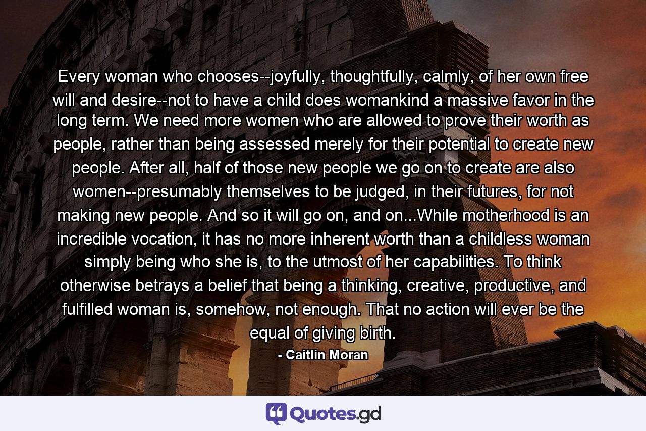 Every woman who chooses--joyfully, thoughtfully, calmly, of her own free will and desire--not to have a child does womankind a massive favor in the long term. We need more women who are allowed to prove their worth as people, rather than being assessed merely for their potential to create new people. After all, half of those new people we go on to create are also women--presumably themselves to be judged, in their futures, for not making new people. And so it will go on, and on...While motherhood is an incredible vocation, it has no more inherent worth than a childless woman simply being who she is, to the utmost of her capabilities. To think otherwise betrays a belief that being a thinking, creative, productive, and fulfilled woman is, somehow, not enough. That no action will ever be the equal of giving birth. - Quote by Caitlin Moran