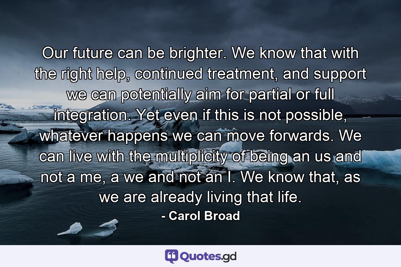 Our future can be brighter. We know that with the right help, continued treatment, and support we can potentially aim for partial or full integration. Yet even if this is not possible, whatever happens we can move forwards. We can live with the multiplicity of being an us and not a me, a we and not an I. We know that, as we are already living that life. - Quote by Carol Broad