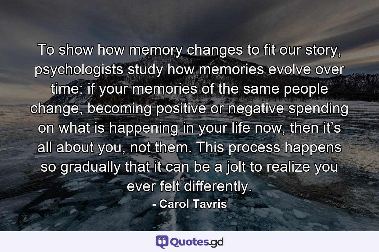To show how memory changes to fit our story, psychologists study how memories evolve over time: if your memories of the same people change, becoming positive or negative spending on what is happening in your life now, then it’s all about you, not them. This process happens so gradually that it can be a jolt to realize you ever felt differently. - Quote by Carol Tavris
