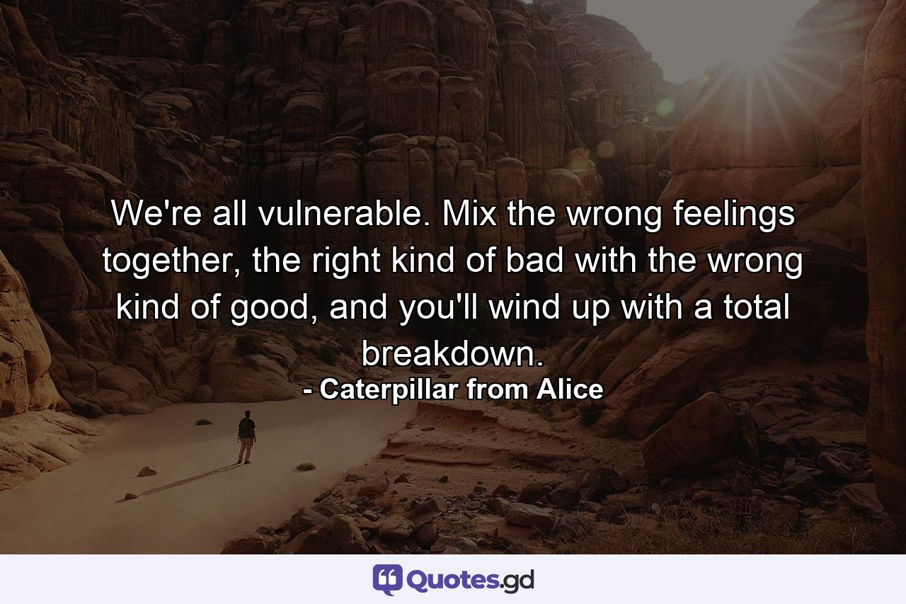 We're all vulnerable. Mix the wrong feelings together, the right kind of bad with the wrong kind of good, and you'll wind up with a total breakdown. - Quote by Caterpillar from Alice