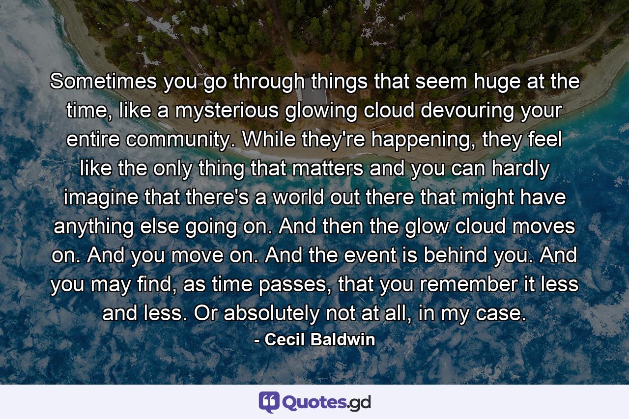 Sometimes you go through things that seem huge at the time, like a mysterious glowing cloud devouring your entire community. While they're happening, they feel like the only thing that matters and you can hardly imagine that there's a world out there that might have anything else going on. And then the glow cloud moves on. And you move on. And the event is behind you. And you may find, as time passes, that you remember it less and less. Or absolutely not at all, in my case. - Quote by Cecil Baldwin