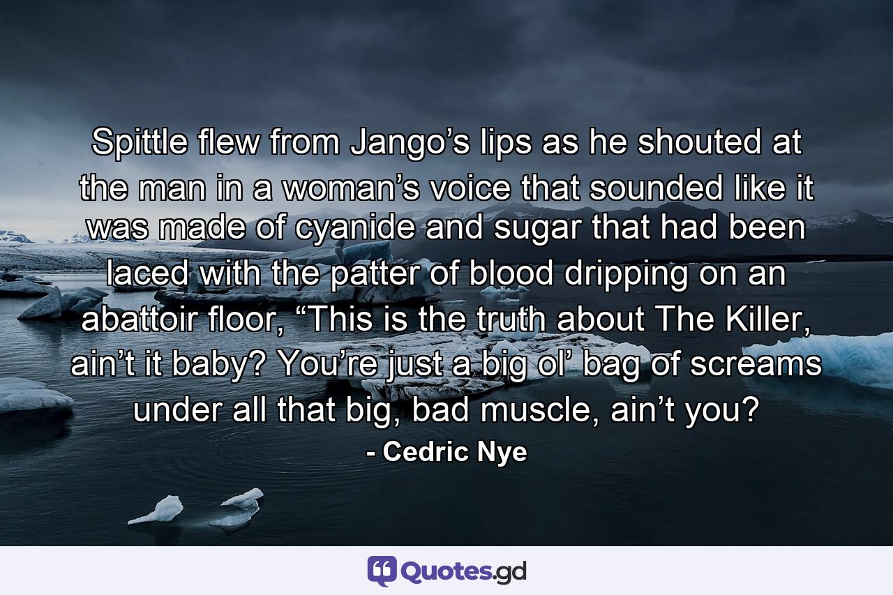 Spittle flew from Jango’s lips as he shouted at the man in a woman’s voice that sounded like it was made of cyanide and sugar that had been laced with the patter of blood dripping on an abattoir floor, “This is the truth about The Killer, ain’t it baby? You’re just a big ol’ bag of screams under all that big, bad muscle, ain’t you? - Quote by Cedric Nye