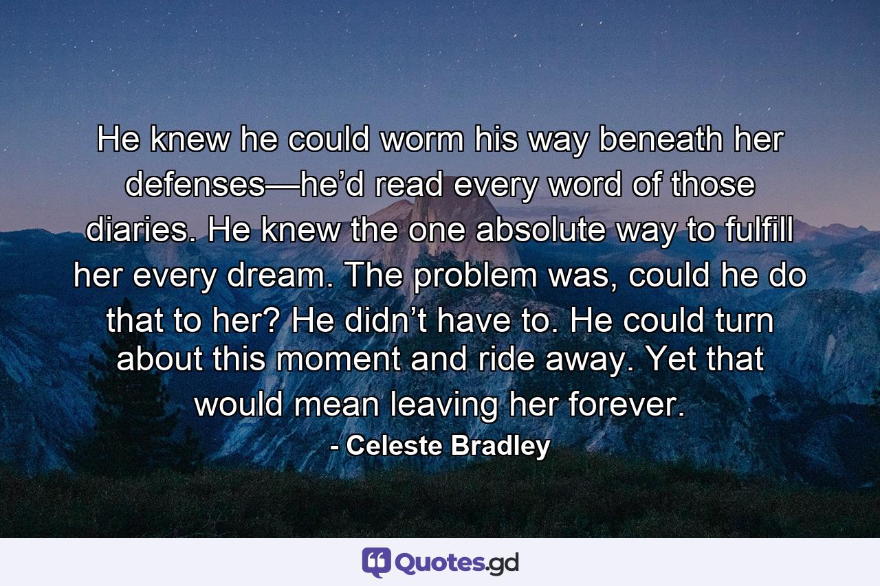 He knew he could worm his way beneath her defenses—he’d read every word of those diaries. He knew the one absolute way to fulfill her every dream. The problem was, could he do that to her? He didn’t have to. He could turn about this moment and ride away. Yet that would mean leaving her forever. - Quote by Celeste Bradley