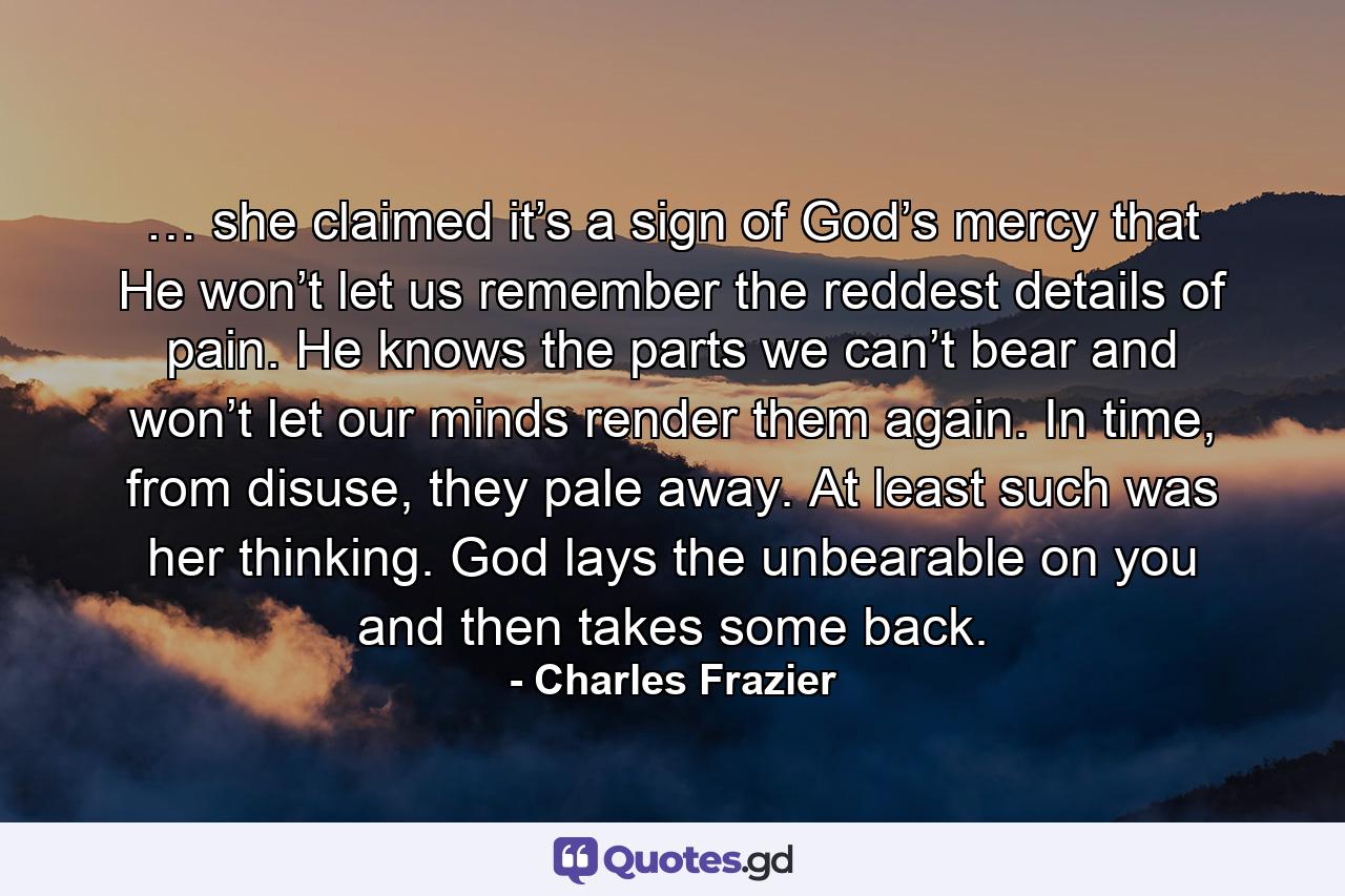 … she claimed it’s a sign of God’s mercy that He won’t let us remember the reddest details of pain. He knows the parts we can’t bear and won’t let our minds render them again. In time, from disuse, they pale away. At least such was her thinking. God lays the unbearable on you and then takes some back. - Quote by Charles Frazier