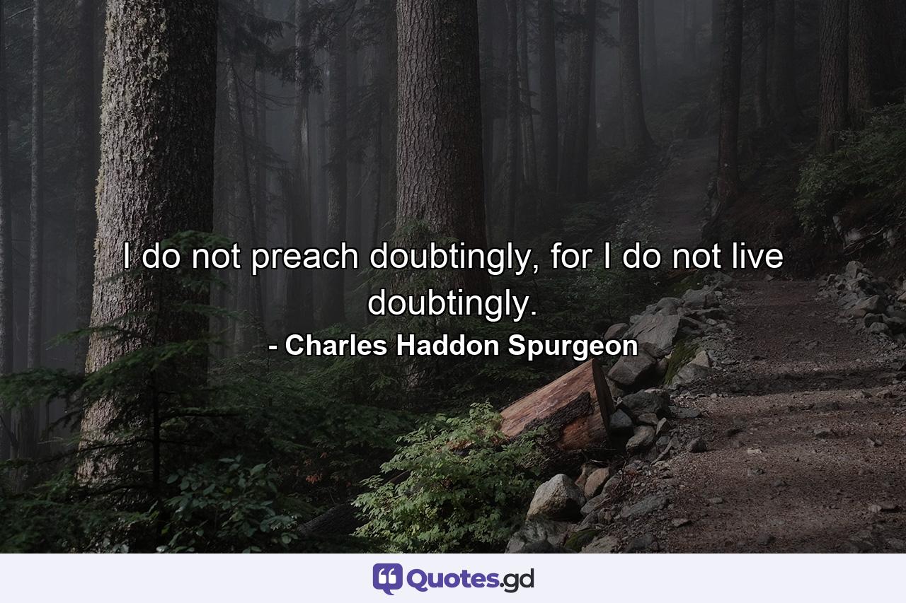 I do not preach doubtingly, for I do not live doubtingly. - Quote by Charles Haddon Spurgeon