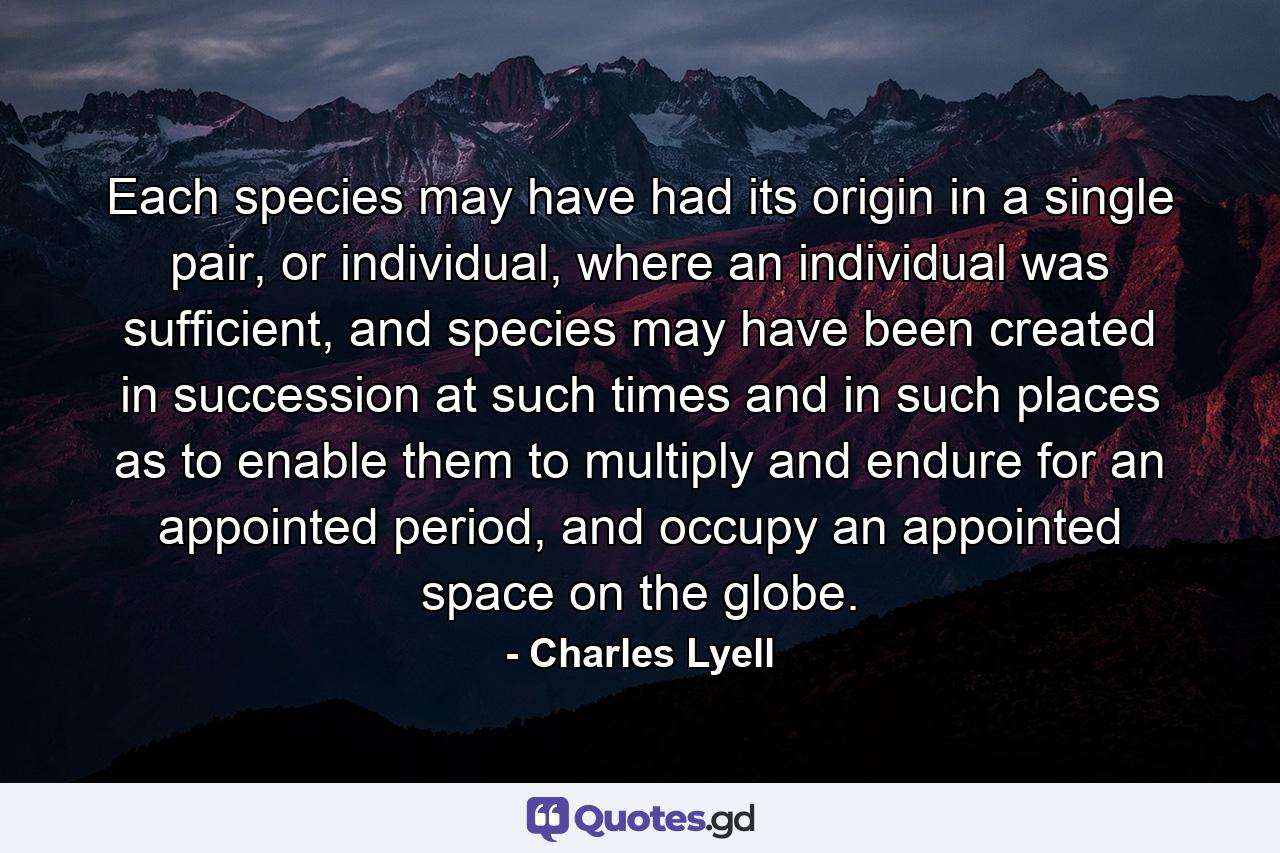 Each species may have had its origin in a single pair, or individual, where an individual was sufficient, and species may have been created in succession at such times and in such places as to enable them to multiply and endure for an appointed period, and occupy an appointed space on the globe. - Quote by Charles Lyell