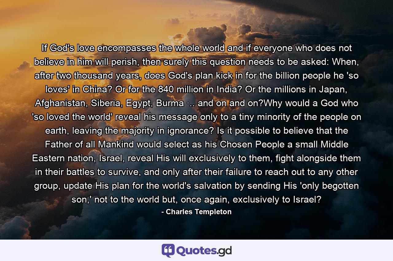 If God's love encompasses the whole world and if everyone who does not believe in him will perish, then surely this question needs to be asked: When, after two thousand years, does God's plan kick in for the billion people he 'so loves' in China? Or for the 840 million in India? Or the millions in Japan, Afghanistan, Siberia, Egypt, Burma ·.. and on and on?Why would a God who 'so loved the world' reveal his message only to a tiny minority of the people on earth, leaving the majority in ignorance? Is it possible to believe that the Father of all Mankind would select as his Chosen People a small Middle Eastern nation, Israel, reveal His will exclusively to them, fight alongside them in their battles to survive, and only after their failure to reach out to any other group, update His plan for the world's salvation by sending His 'only begotten son,' not to the world but, once again, exclusively to Israel? - Quote by Charles Templeton