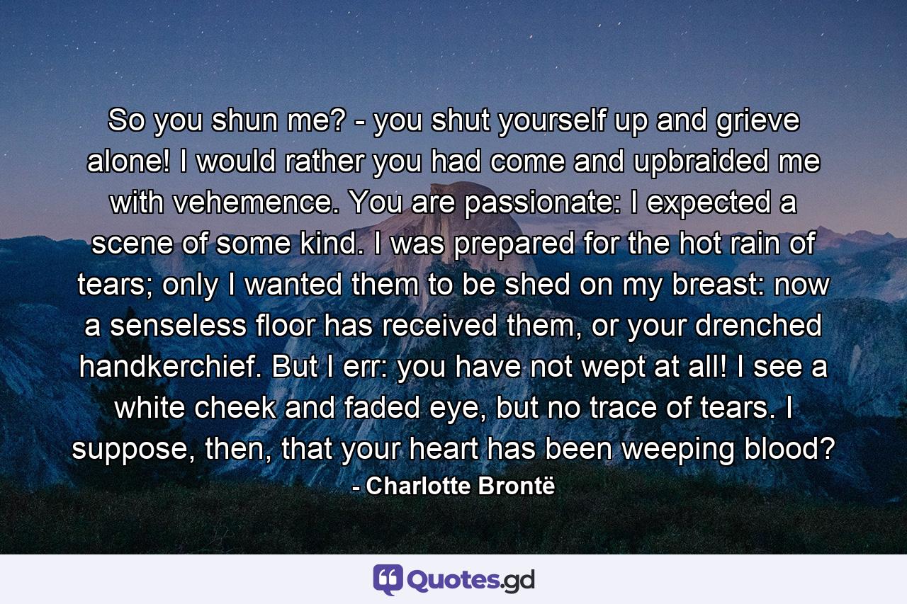 So you shun me? - you shut yourself up and grieve alone! I would rather you had come and upbraided me with vehemence. You are passionate: I expected a scene of some kind. I was prepared for the hot rain of tears; only I wanted them to be shed on my breast: now a senseless floor has received them, or your drenched handkerchief. But I err: you have not wept at all! I see a white cheek and faded eye, but no trace of tears. I suppose, then, that your heart has been weeping blood? - Quote by Charlotte Brontë