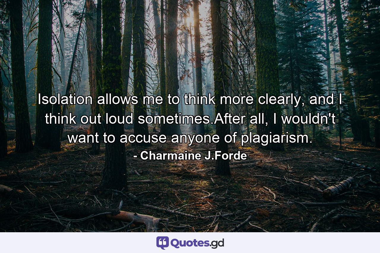 Isolation allows me to think more clearly, and I think out loud sometimes.After all, I wouldn't want to accuse anyone of plagiarism. - Quote by Charmaine J.Forde