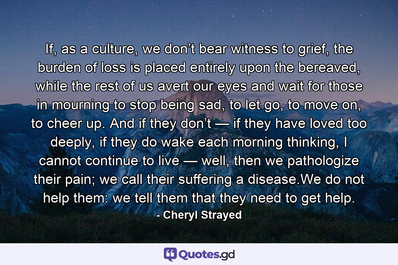 If, as a culture, we don’t bear witness to grief, the burden of loss is placed entirely upon the bereaved, while the rest of us avert our eyes and wait for those in mourning to stop being sad, to let go, to move on, to cheer up. And if they don’t — if they have loved too deeply, if they do wake each morning thinking, I cannot continue to live — well, then we pathologize their pain; we call their suffering a disease.We do not help them: we tell them that they need to get help. - Quote by Cheryl Strayed