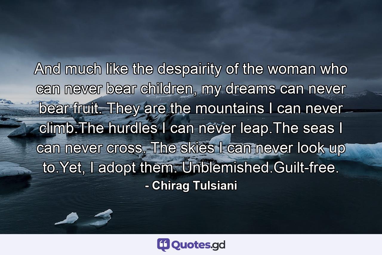 And much like the despairity of the woman who can never bear children, my dreams can never bear fruit. They are the mountains I can never climb.The hurdles I can never leap.The seas I can never cross. The skies I can never look up to.Yet, I adopt them. Unblemished.Guilt-free. - Quote by Chirag Tulsiani