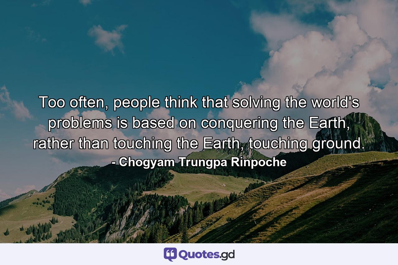 Too often, people think that solving the world's problems is based on conquering the Earth, rather than touching the Earth, touching ground. - Quote by Chogyam Trungpa Rinpoche