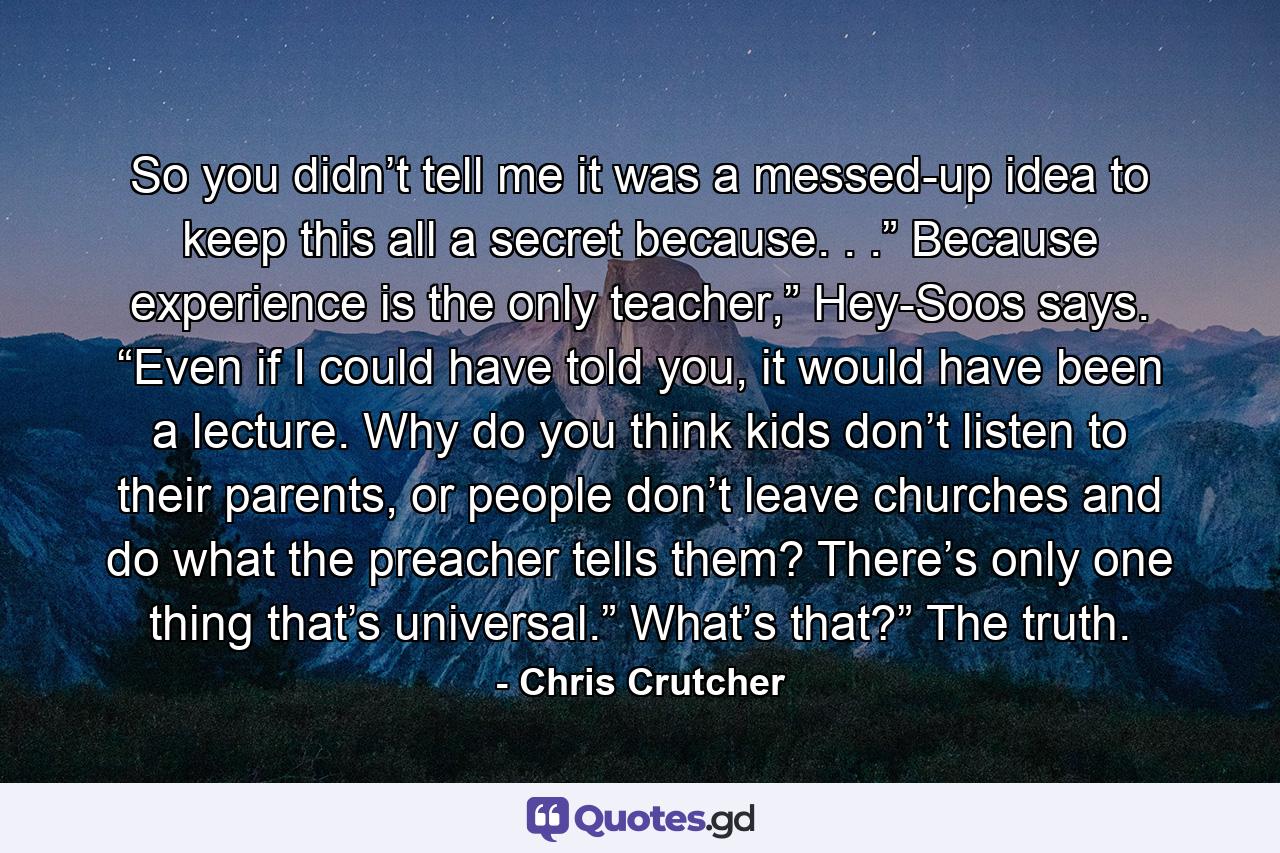 So you didn’t tell me it was a messed-up idea to keep this all a secret because. . .” Because experience is the only teacher,” Hey-Soos says. “Even if I could have told you, it would have been a lecture. Why do you think kids don’t listen to their parents, or people don’t leave churches and do what the preacher tells them? There’s only one thing that’s universal.” What’s that?” The truth. - Quote by Chris Crutcher