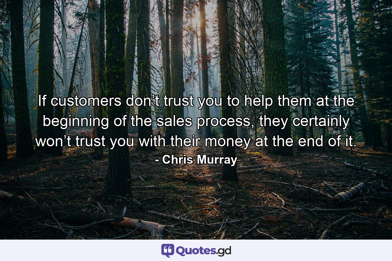 If customers don’t trust you to help them at the beginning of the sales process, they certainly won’t trust you with their money at the end of it. - Quote by Chris Murray