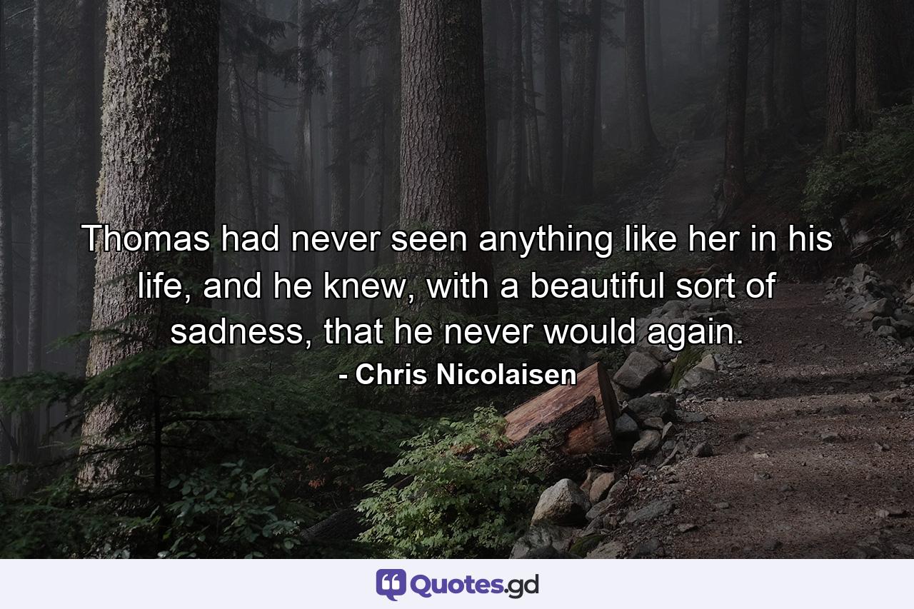 Thomas had never seen anything like her in his life, and he knew, with a beautiful sort of sadness, that he never would again. - Quote by Chris Nicolaisen