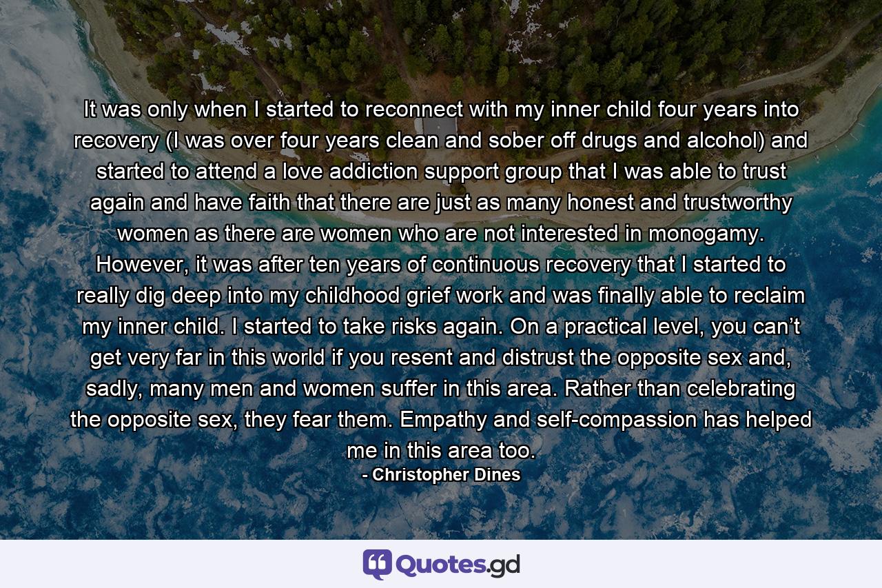 It was only when I started to reconnect with my inner child four years into recovery (I was over four years clean and sober off drugs and alcohol) and started to attend a love addiction support group that I was able to trust again and have faith that there are just as many honest and trustworthy women as there are women who are not interested in monogamy. However, it was after ten years of continuous recovery that I started to really dig deep into my childhood grief work and was finally able to reclaim my inner child. I started to take risks again. On a practical level, you can’t get very far in this world if you resent and distrust the opposite sex and, sadly, many men and women suffer in this area. Rather than celebrating the opposite sex, they fear them. Empathy and self-compassion has helped me in this area too. - Quote by Christopher Dines