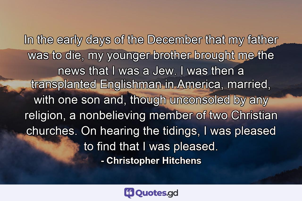 In the early days of the December that my father was to die, my younger brother brought me the news that I was a Jew. I was then a transplanted Englishman in America, married, with one son and, though unconsoled by any religion, a nonbelieving member of two Christian churches. On hearing the tidings, I was pleased to find that I was pleased. - Quote by Christopher Hitchens