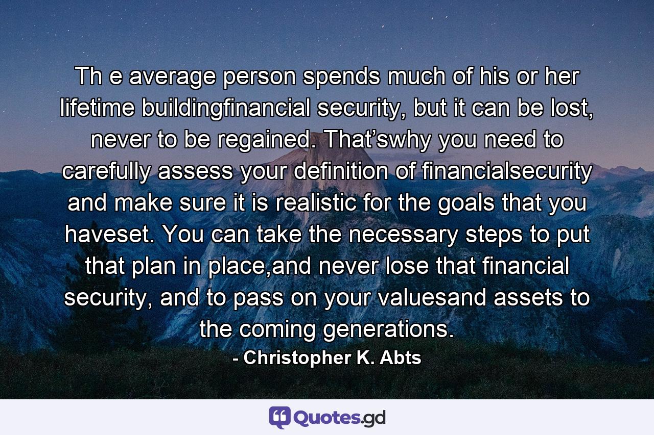 Th e average person spends much of his or her lifetime buildingfinancial security, but it can be lost, never to be regained. That’swhy you need to carefully assess your definition of financialsecurity and make sure it is realistic for the goals that you haveset. You can take the necessary steps to put that plan in place,and never lose that financial security, and to pass on your valuesand assets to the coming generations. - Quote by Christopher K. Abts