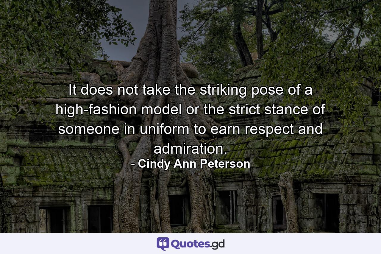 It does not take the striking pose of a high-fashion model or the strict stance of someone in uniform to earn respect and admiration. - Quote by Cindy Ann Peterson