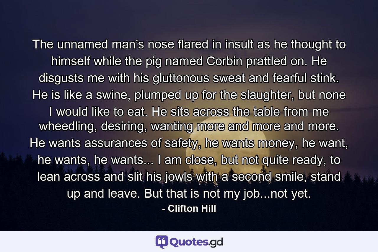 The unnamed man’s nose flared in insult as he thought to himself while the pig named Corbin prattled on. He disgusts me with his gluttonous sweat and fearful stink. He is like a swine, plumped up for the slaughter, but none I would like to eat. He sits across the table from me wheedling, desiring, wanting more and more and more. He wants assurances of safety, he wants money, he want, he wants, he wants... I am close, but not quite ready, to lean across and slit his jowls with a second smile, stand up and leave. But that is not my job...not yet. - Quote by Clifton Hill