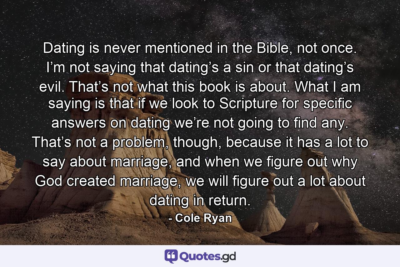 Dating is never mentioned in the Bible, not once. I’m not saying that dating’s a sin or that dating’s evil. That’s not what this book is about. What I am saying is that if we look to Scripture for specific answers on dating we’re not going to find any. That’s not a problem, though, because it has a lot to say about marriage, and when we figure out why God created marriage, we will figure out a lot about dating in return. - Quote by Cole Ryan