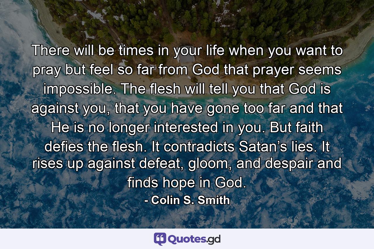 There will be times in your life when you want to pray but feel so far from God that prayer seems impossible. The flesh will tell you that God is against you, that you have gone too far and that He is no longer interested in you. But faith defies the flesh. It contradicts Satan’s lies. It rises up against defeat, gloom, and despair and finds hope in God. - Quote by Colin S. Smith