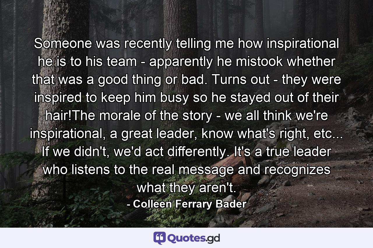 Someone was recently telling me how inspirational he is to his team - apparently he mistook whether that was a good thing or bad. Turns out - they were inspired to keep him busy so he stayed out of their hair!The morale of the story - we all think we're inspirational, a great leader, know what's right, etc... If we didn't, we'd act differently. It's a true leader who listens to the real message and recognizes what they aren't. - Quote by Colleen Ferrary Bader