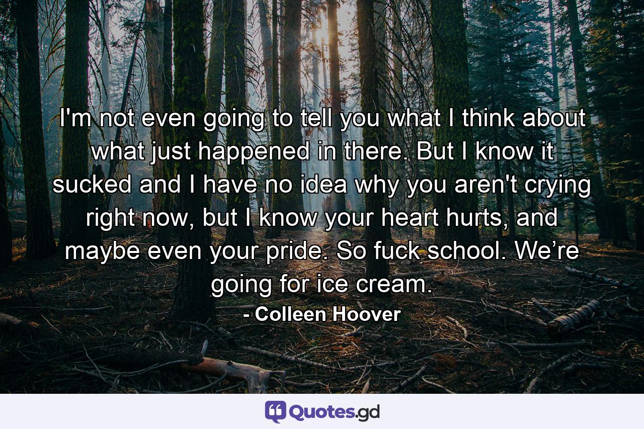 I'm not even going to tell you what I think about what just happened in there. But I know it sucked and I have no idea why you aren't crying right now, but I know your heart hurts, and maybe even your pride. So fuck school. We’re going for ice cream. - Quote by Colleen Hoover