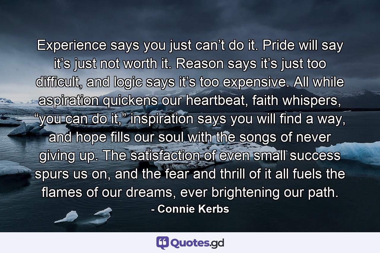 Experience says you just can’t do it. Pride will say it’s just not worth it. Reason says it’s just too difficult, and logic says it’s too expensive. All while aspiration quickens our heartbeat, faith whispers, “you can do it,” inspiration says you will find a way, and hope fills our soul with the songs of never giving up. The satisfaction of even small success spurs us on, and the fear and thrill of it all fuels the flames of our dreams, ever brightening our path. - Quote by Connie Kerbs