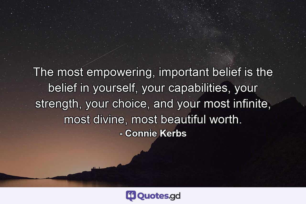 The most empowering, important belief is the belief in yourself, your capabilities, your strength, your choice, and your most infinite, most divine, most beautiful worth. - Quote by Connie Kerbs