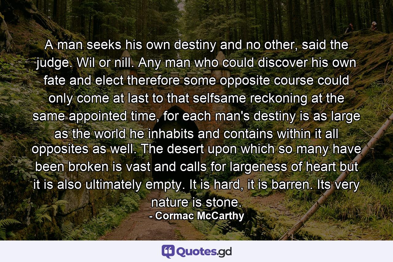 A man seeks his own destiny and no other, said the judge. Wil or nill. Any man who could discover his own fate and elect therefore some opposite course could only come at last to that selfsame reckoning at the same appointed time, for each man's destiny is as large as the world he inhabits and contains within it all opposites as well. The desert upon which so many have been broken is vast and calls for largeness of heart but it is also ultimately empty. It is hard, it is barren. Its very nature is stone. - Quote by Cormac McCarthy