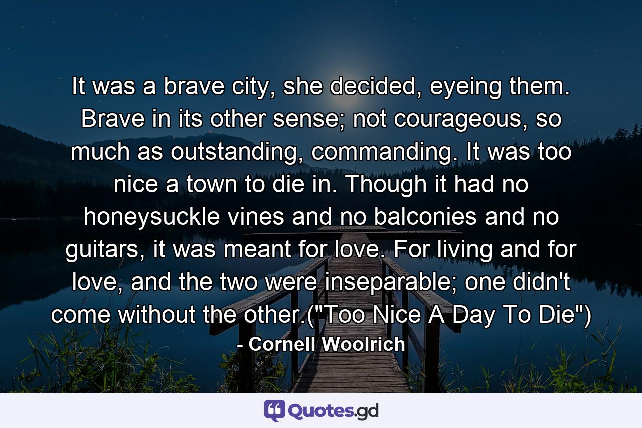 It was a brave city, she decided, eyeing them. Brave in its other sense; not courageous, so much as outstanding, commanding. It was too nice a town to die in. Though it had no honeysuckle vines and no balconies and no guitars, it was meant for love. For living and for love, and the two were inseparable; one didn't come without the other.(