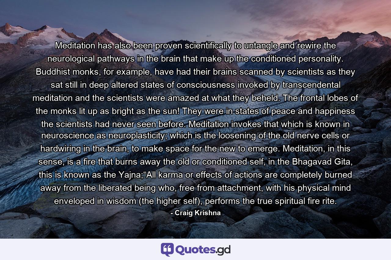 Meditation has also been proven scientifically to untangle and rewire the neurological pathways in the brain that make up the conditioned personality. Buddhist monks, for example, have had their brains scanned by scientists as they sat still in deep altered states of consciousness invoked by transcendental meditation and the scientists were amazed at what they beheld. The frontal lobes of the monks lit up as bright as the sun! They were in states of peace and happiness the scientists had never seen before. Meditation invokes that which is known in neuroscience as neuroplasticity; which is the loosening of the old nerve cells or hardwiring in the brain, to make space for the new to emerge. Meditation, in this sense, is a fire that burns away the old or conditioned self, in the Bhagavad Gita, this is known as the Yajna;“All karma or effects of actions are completely burned away from the liberated being who, free from attachment, with his physical mind enveloped in wisdom (the higher self), performs the true spiritual fire rite. - Quote by Craig Krishna