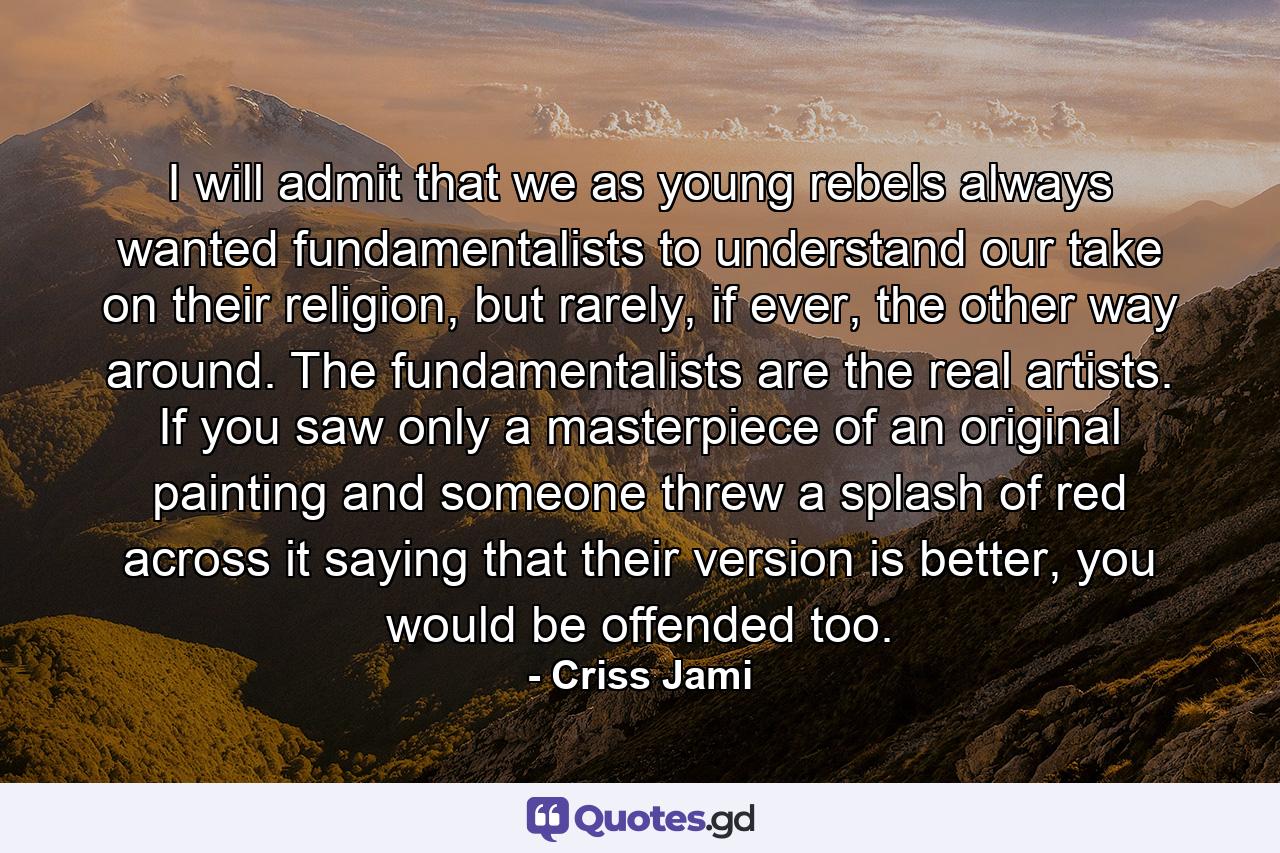 I will admit that we as young rebels always wanted fundamentalists to understand our take on their religion, but rarely, if ever, the other way around. The fundamentalists are the real artists. If you saw only a masterpiece of an original painting and someone threw a splash of red across it saying that their version is better, you would be offended too. - Quote by Criss Jami