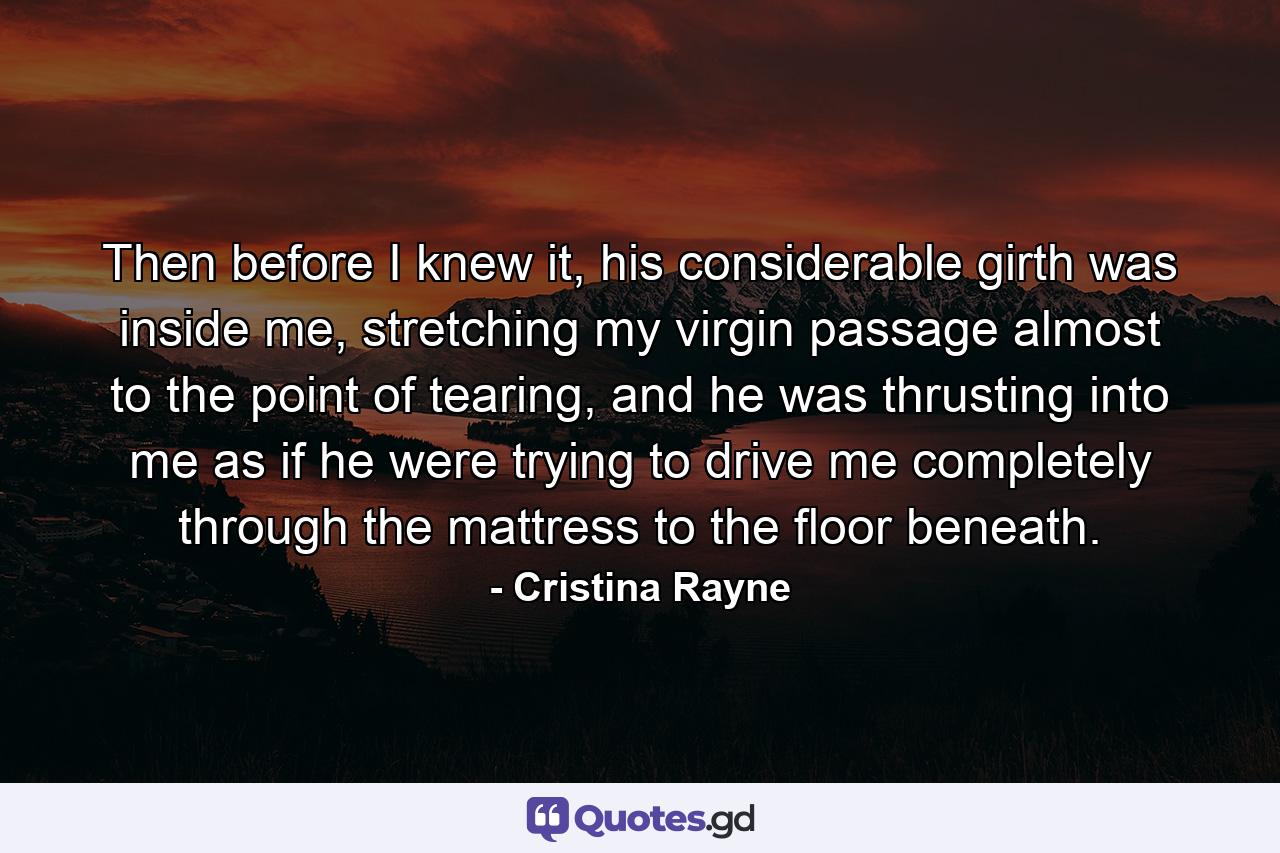 Then before I knew it, his considerable girth was inside me, stretching my virgin passage almost to the point of tearing, and he was thrusting into me as if he were trying to drive me completely through the mattress to the floor beneath. - Quote by Cristina Rayne