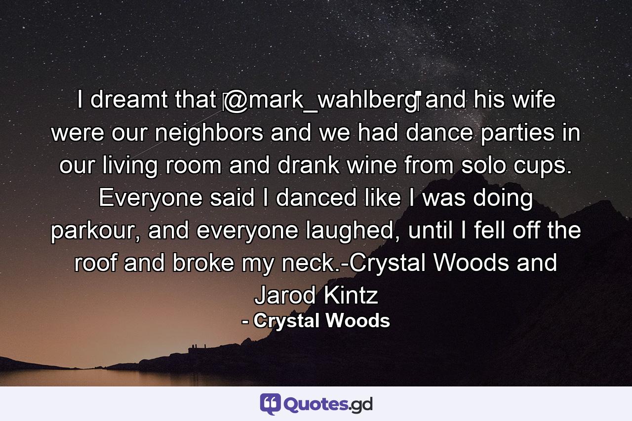 I dreamt that ‪@mark_wahlberg‬‬‬‬‬‬‬‬‬‬‬‬‬‬‬‬‬‬‬‬ and his wife were our neighbors and we had dance parties in our living room and drank wine from solo cups. Everyone said I danced like I was doing parkour, and everyone laughed, until I fell off the roof and broke my neck.-Crystal Woods and Jarod Kintz - Quote by Crystal Woods