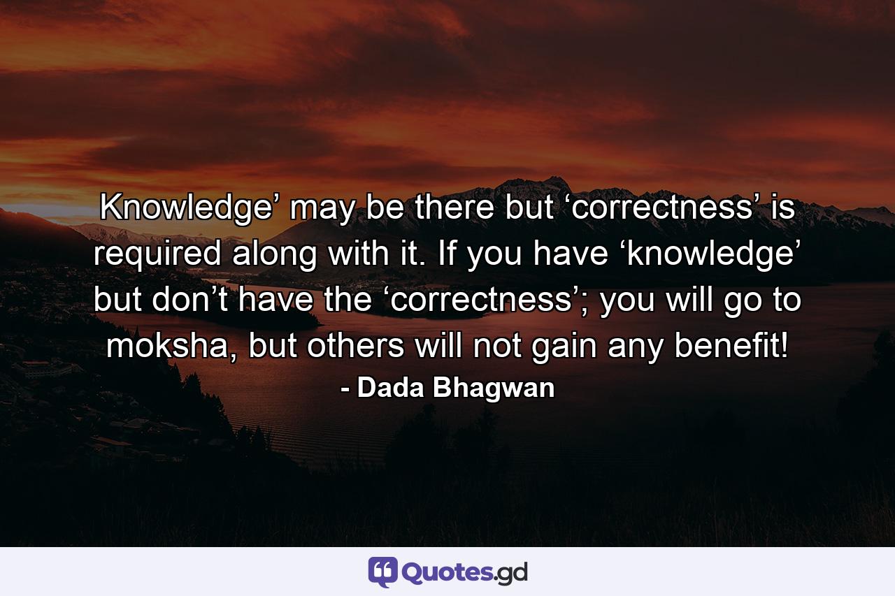 Knowledge’ may be there but ‘correctness’ is required along with it. If you have ‘knowledge’ but don’t have the ‘correctness’; you will go to moksha, but others will not gain any benefit! - Quote by Dada Bhagwan