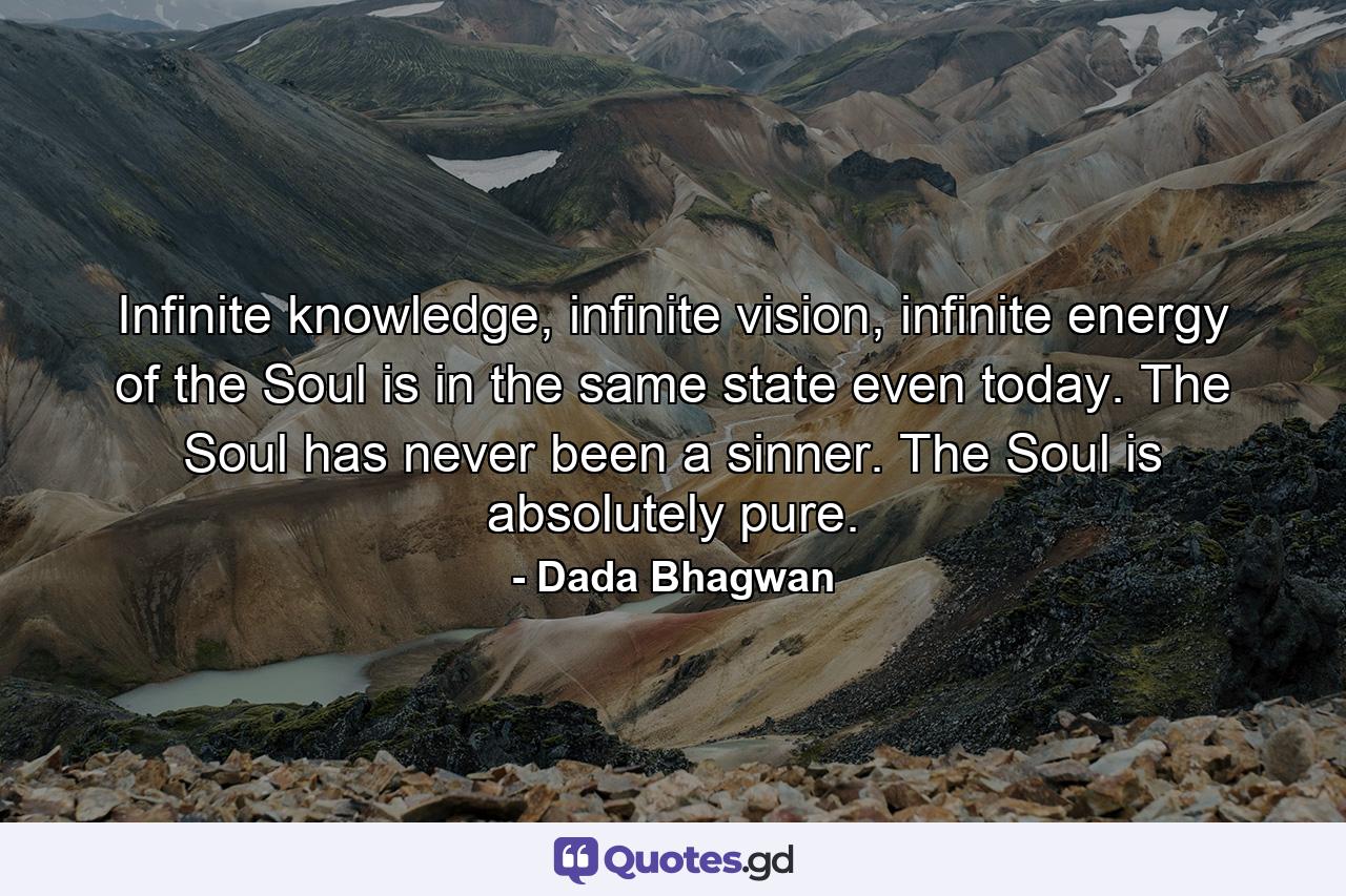 Infinite knowledge, infinite vision, infinite energy of the Soul is in the same state even today. The Soul has never been a sinner. The Soul is absolutely pure. - Quote by Dada Bhagwan