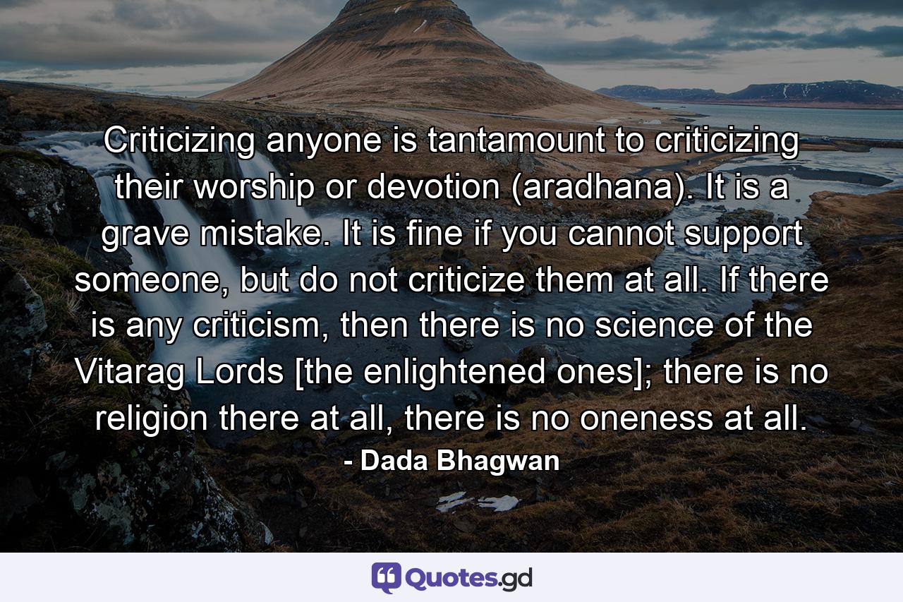 Criticizing anyone is tantamount to criticizing their worship or devotion (aradhana). It is a grave mistake. It is fine if you cannot support someone, but do not criticize them at all. If there is any criticism, then there is no science of the Vitarag Lords [the enlightened ones]; there is no religion there at all, there is no oneness at all. - Quote by Dada Bhagwan