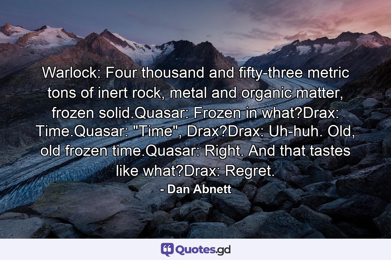 Warlock: Four thousand and fifty-three metric tons of inert rock, metal and organic matter, frozen solid.Quasar: Frozen in what?Drax: Time.Quasar: 