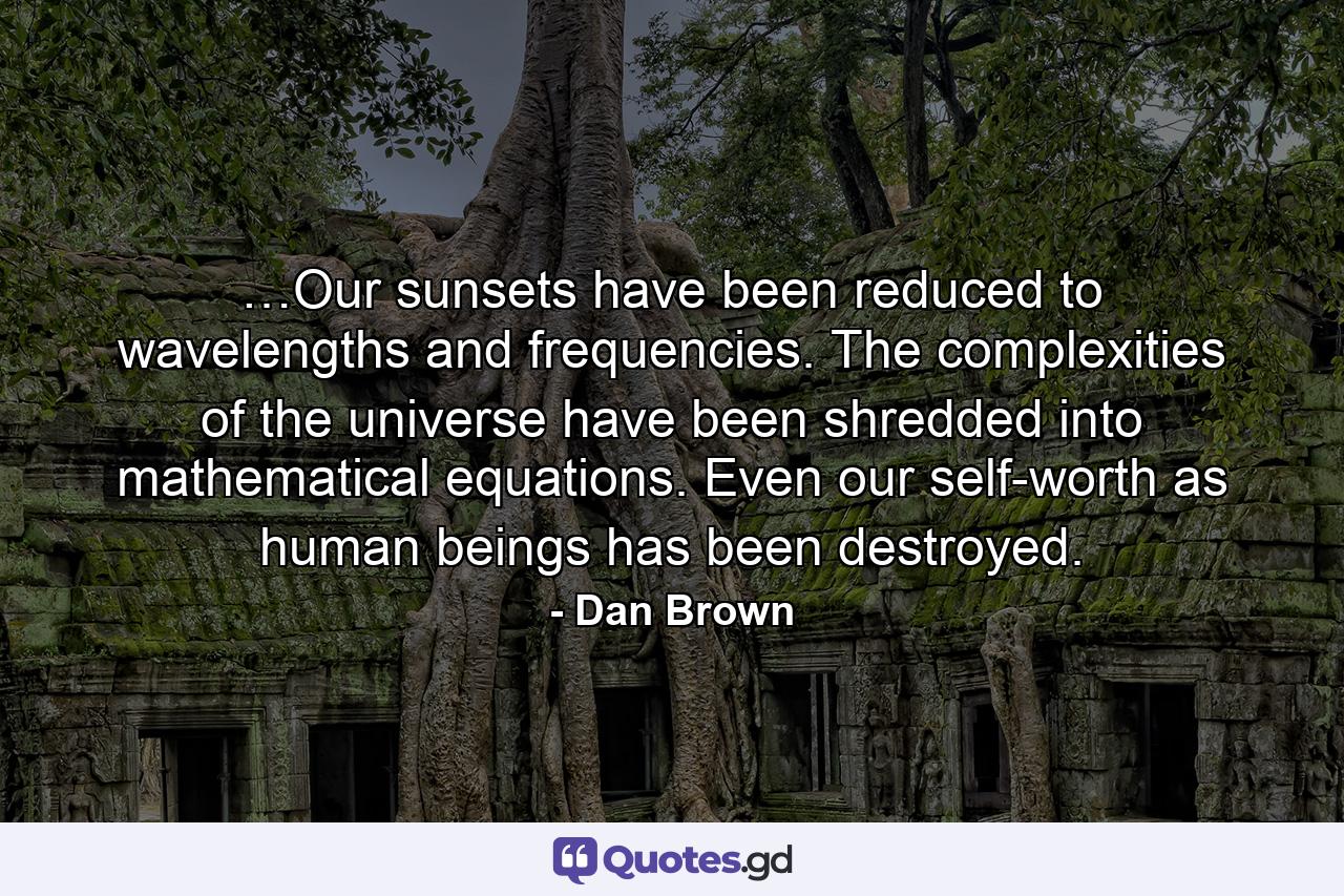 …Our sunsets have been reduced to wavelengths and frequencies. The complexities of the universe have been shredded into mathematical equations. Even our self-worth as human beings has been destroyed. - Quote by Dan Brown