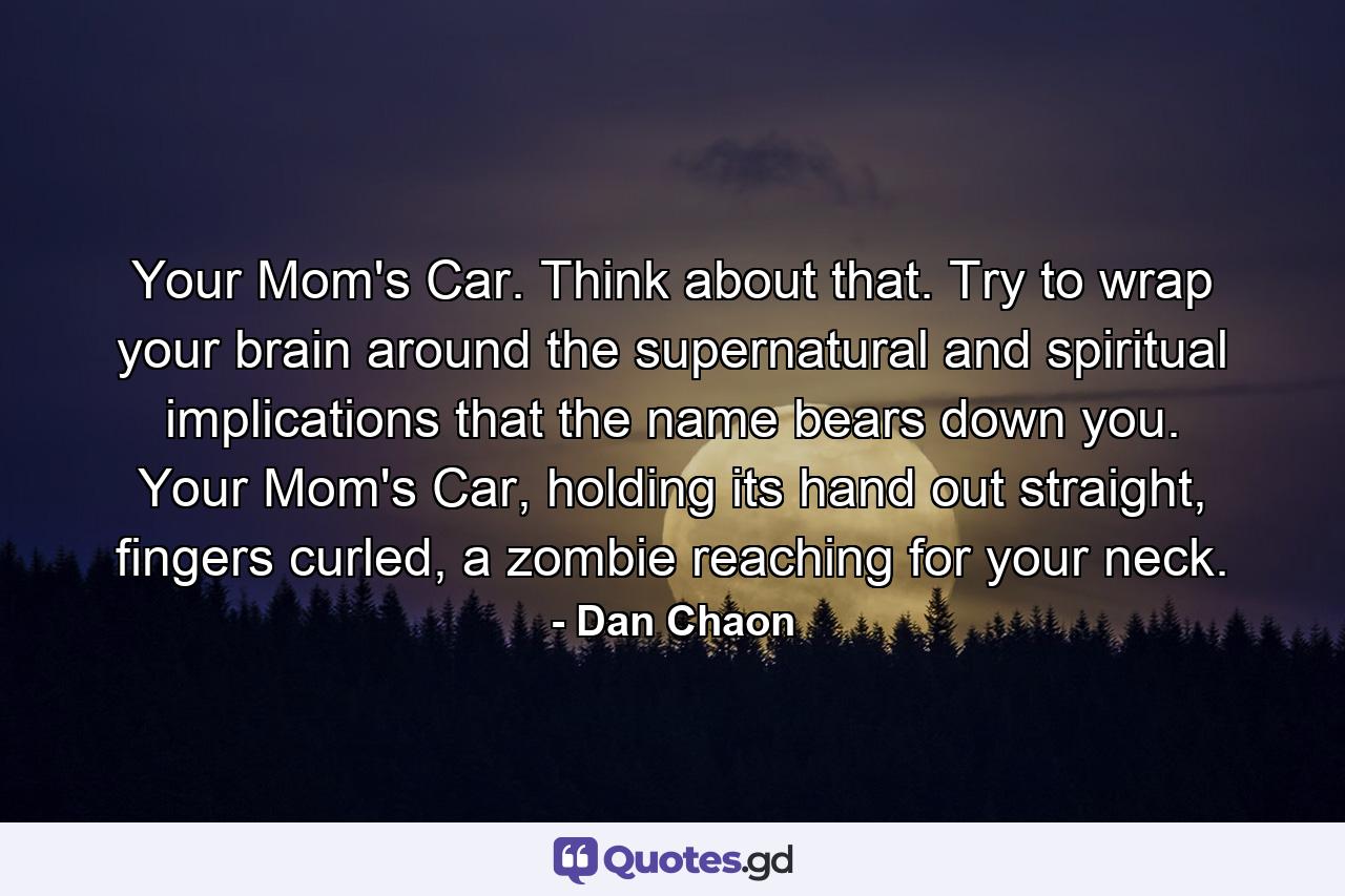 Your Mom's Car. Think about that. Try to wrap your brain around the supernatural and spiritual implications that the name bears down you. Your Mom's Car, holding its hand out straight, fingers curled, a zombie reaching for your neck. - Quote by Dan Chaon